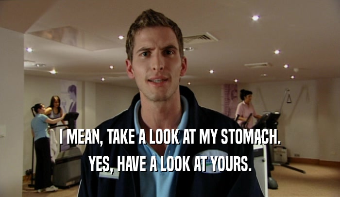 I MEAN, TAKE A LOOK AT MY STOMACH. YES, HAVE A LOOK AT YOURS. 