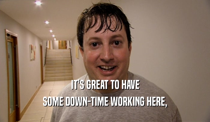 IT'S GREAT TO HAVE SOME DOWN-TIME WORKING HERE, 