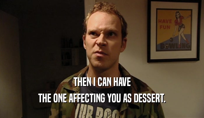 THEN I CAN HAVE THE ONE AFFECTING YOU AS DESSERT. 