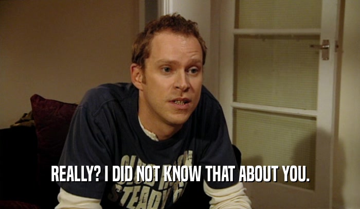 REALLY? I DID NOT KNOW THAT ABOUT YOU.  