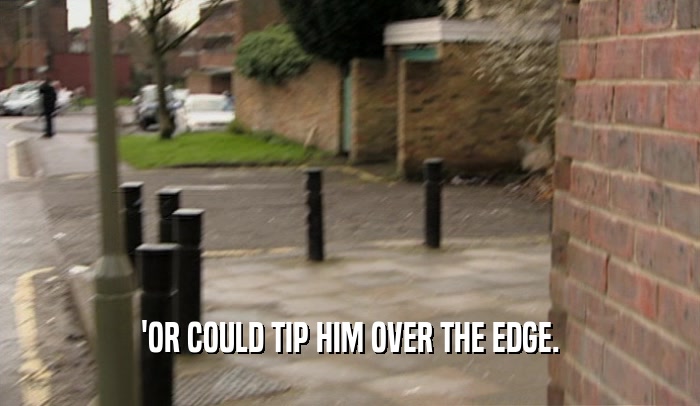 'OR COULD TIP HIM OVER THE EDGE.  