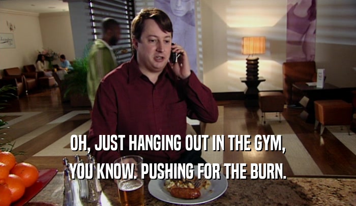 OH, JUST HANGING OUT IN THE GYM, YOU KNOW. PUSHING FOR THE BURN. 