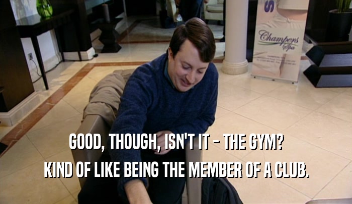 GOOD, THOUGH, ISN'T IT - THE GYM? KIND OF LIKE BEING THE MEMBER OF A CLUB. 
