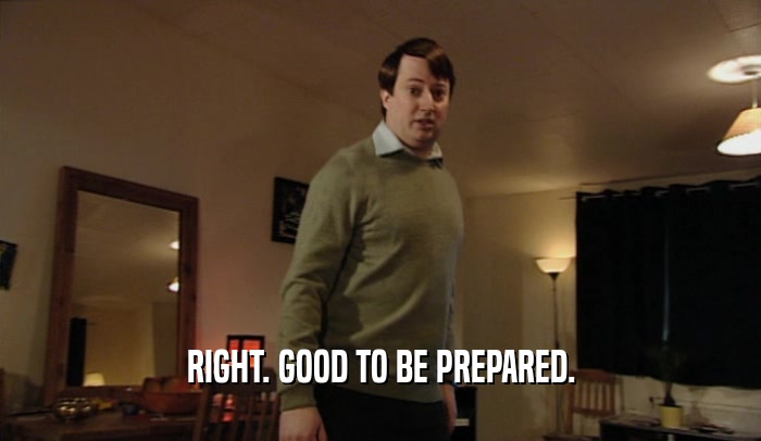 RIGHT. GOOD TO BE PREPARED.  