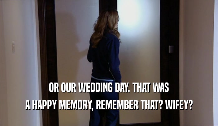 OR OUR WEDDING DAY. THAT WAS A HAPPY MEMORY, REMEMBER THAT? WIFEY? 