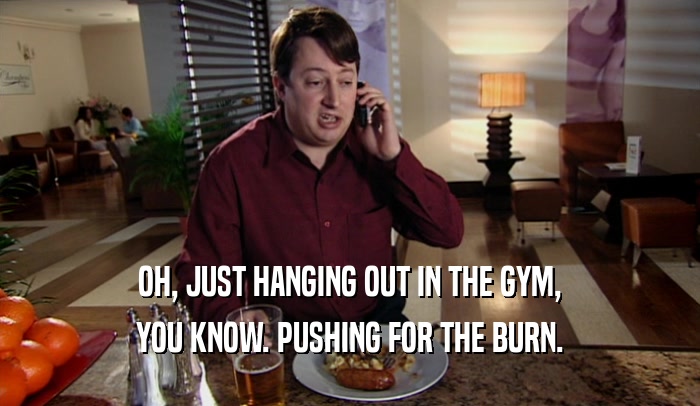 OH, JUST HANGING OUT IN THE GYM, YOU KNOW. PUSHING FOR THE BURN. 