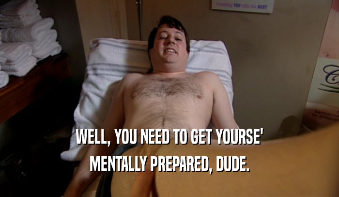 WELL, YOU NEED TO GET YOURSE' MENTALLY PREPARED, DUDE. 