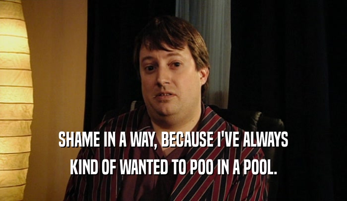 SHAME IN A WAY, BECAUSE I'VE ALWAYS KIND OF WANTED TO POO IN A POOL. 