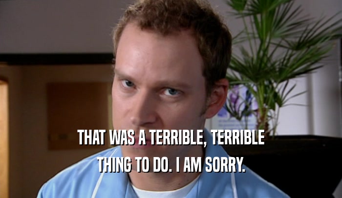 THAT WAS A TERRIBLE, TERRIBLE THING TO DO. I AM SORRY. 