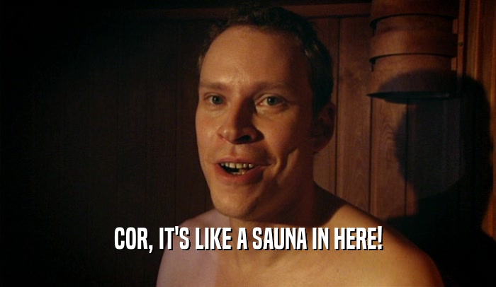 COR, IT'S LIKE A SAUNA IN HERE!  