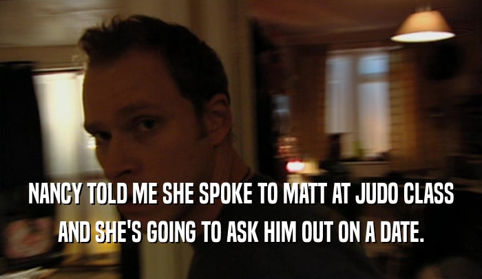 NANCY TOLD ME SHE SPOKE TO MATT AT JUDO CLASS
 AND SHE'S GOING TO ASK HIM OUT ON A DATE.
 