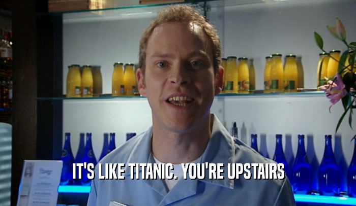 IT'S LIKE TITANIC. YOU'RE UPSTAIRS  