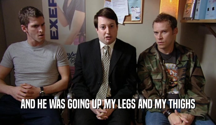 AND HE WAS GOING UP MY LEGS AND MY THIGHS  