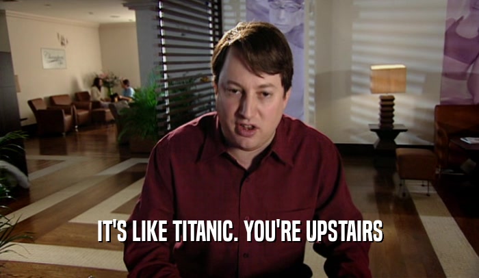IT'S LIKE TITANIC. YOU'RE UPSTAIRS  