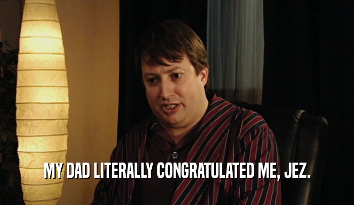 MY DAD LITERALLY CONGRATULATED ME, JEZ.  