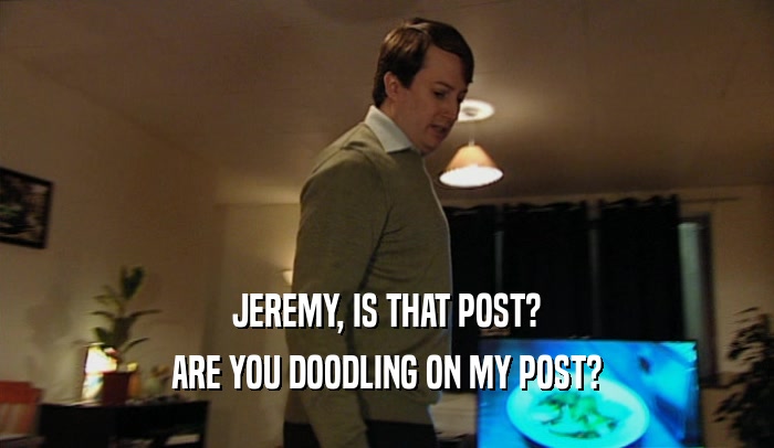 JEREMY, IS THAT POST? ARE YOU DOODLING ON MY POST? 