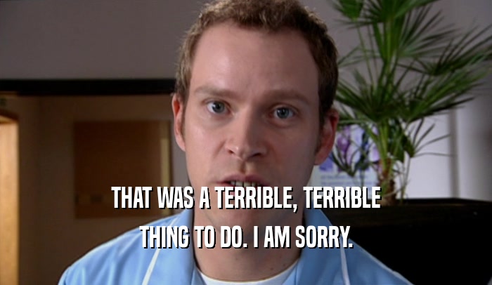 THAT WAS A TERRIBLE, TERRIBLE THING TO DO. I AM SORRY. 