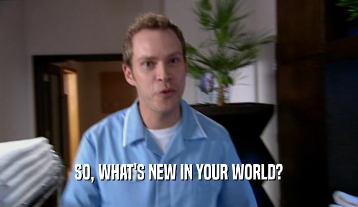 SO, WHAT'S NEW IN YOUR WORLD?  