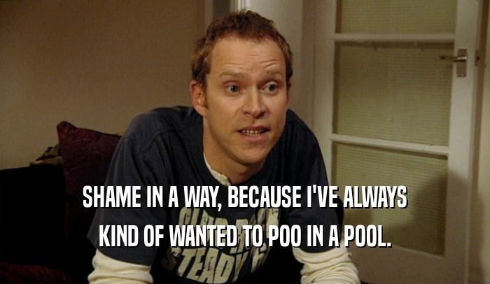 SHAME IN A WAY, BECAUSE I'VE ALWAYS KIND OF WANTED TO POO IN A POOL. 