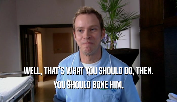 WELL, THAT'S WHAT YOU SHOULD DO, THEN. YOU SHOULD BONE HIM. 