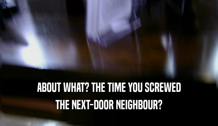 ABOUT WHAT? THE TIME YOU SCREWED
 THE NEXT-DOOR NEIGHBOUR?
 