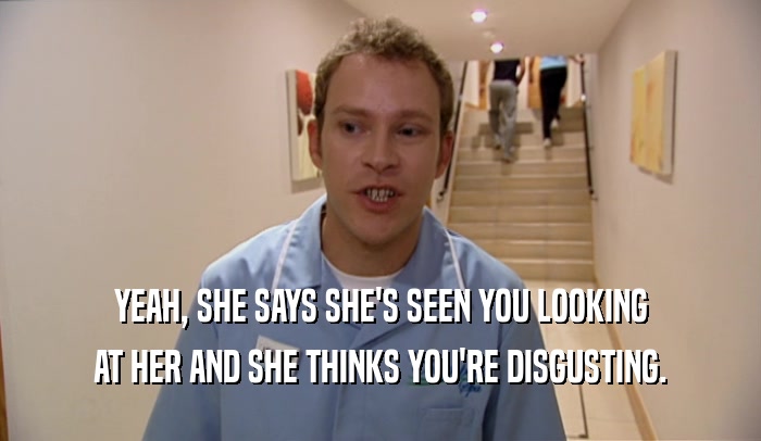 YEAH, SHE SAYS SHE'S SEEN YOU LOOKING AT HER AND SHE THINKS YOU'RE DISGUSTING. 