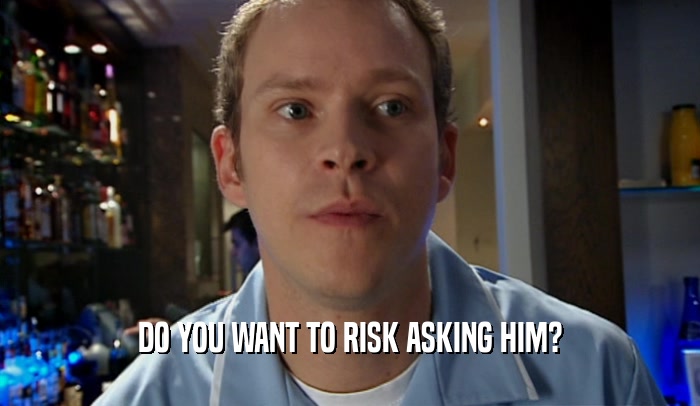 DO YOU WANT TO RISK ASKING HIM?  