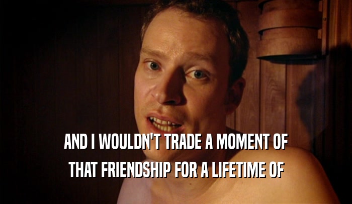 AND I WOULDN'T TRADE A MOMENT OF THAT FRIENDSHIP FOR A LIFETIME OF 