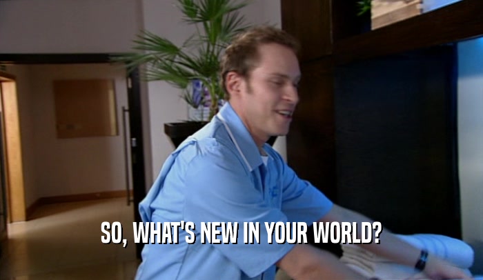 SO, WHAT'S NEW IN YOUR WORLD?  