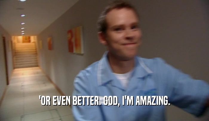 'OR EVEN BETTER. GOD, I'M AMAZING.  