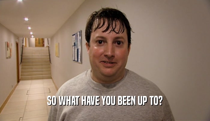SO WHAT HAVE YOU BEEN UP TO?  
