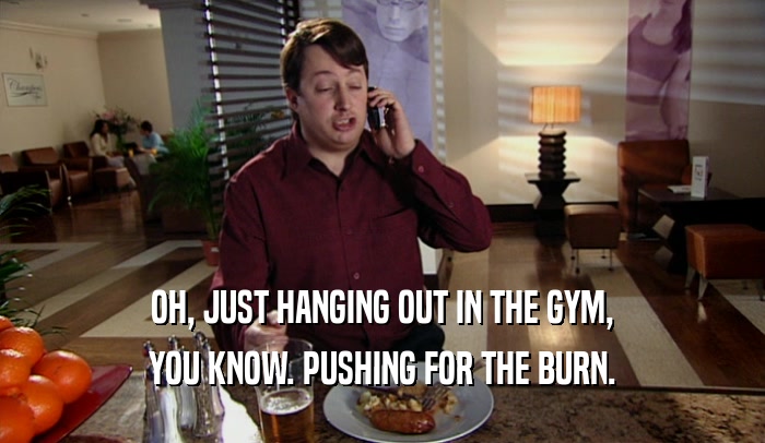 OH, JUST HANGING OUT IN THE GYM, YOU KNOW. PUSHING FOR THE BURN. 