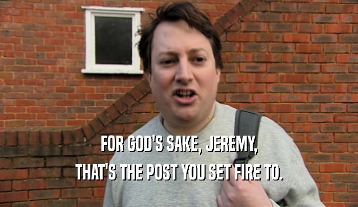 FOR GOD'S SAKE, JEREMY, THAT'S THE POST YOU SET FIRE TO. 