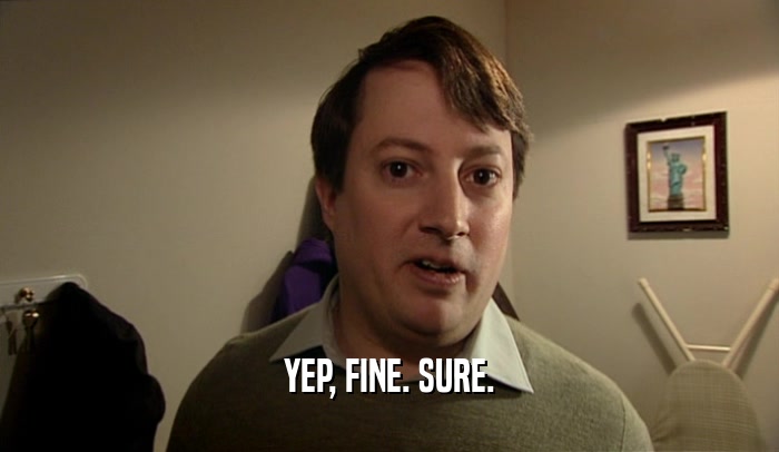 YEP, FINE. SURE.  