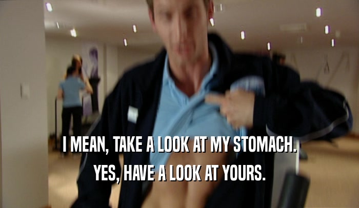 I MEAN, TAKE A LOOK AT MY STOMACH. YES, HAVE A LOOK AT YOURS. 