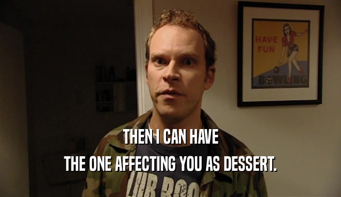 THEN I CAN HAVE THE ONE AFFECTING YOU AS DESSERT. 