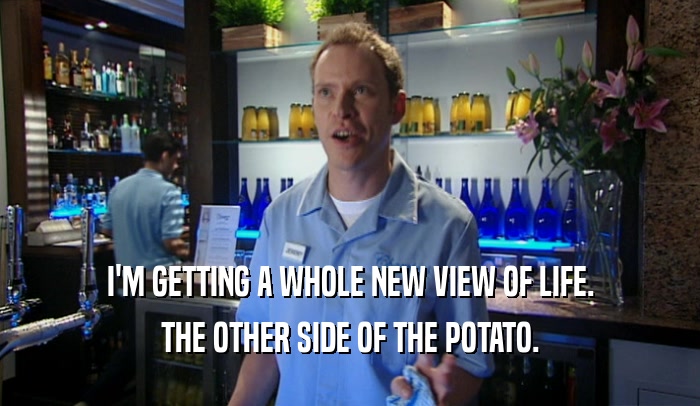 I'M GETTING A WHOLE NEW VIEW OF LIFE. THE OTHER SIDE OF THE POTATO. 