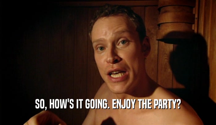 SO, HOW'S IT GOING. ENJOY THE PARTY?  