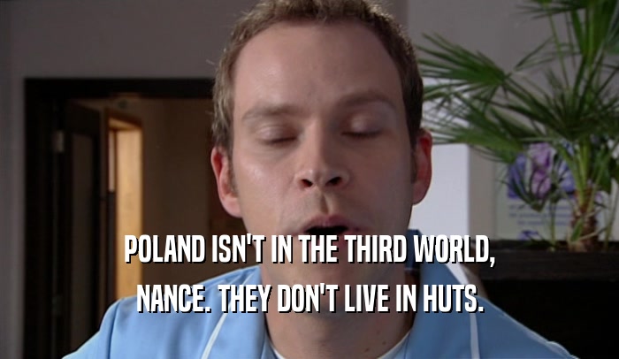 POLAND ISN'T IN THE THIRD WORLD, NANCE. THEY DON'T LIVE IN HUTS. 
