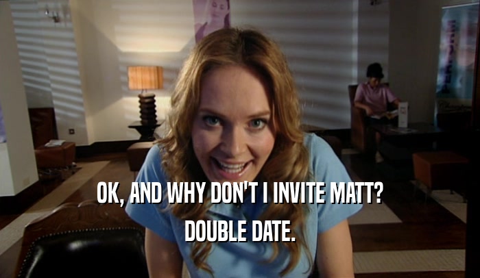 OK, AND WHY DON'T I INVITE MATT? DOUBLE DATE. 