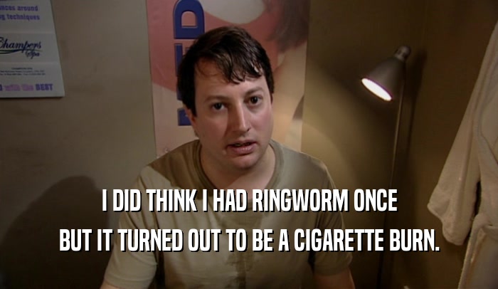 I DID THINK I HAD RINGWORM ONCE BUT IT TURNED OUT TO BE A CIGARETTE BURN. 