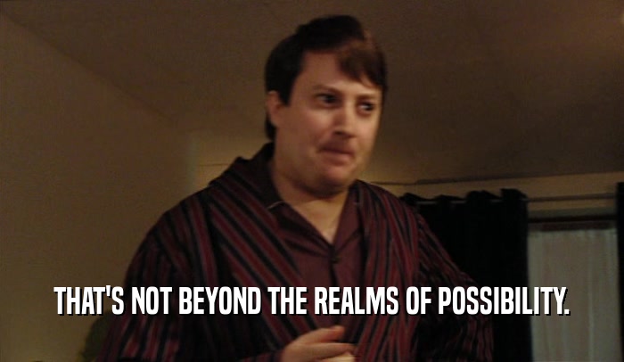 THAT'S NOT BEYOND THE REALMS OF POSSIBILITY.  