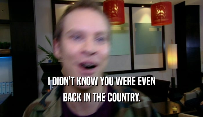 I DIDN'T KNOW YOU WERE EVEN BACK IN THE COUNTRY. 