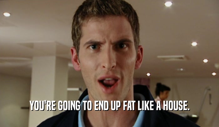 YOU'RE GOING TO END UP FAT LIKE A HOUSE.  