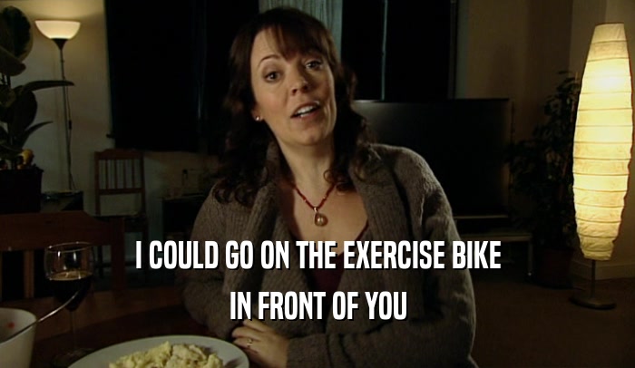 I COULD GO ON THE EXERCISE BIKE
 IN FRONT OF YOU
 
