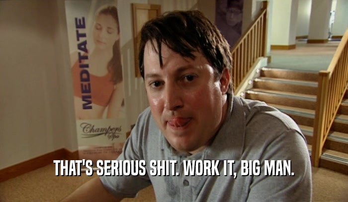 THAT'S SERIOUS SHIT. WORK IT, BIG MAN.  