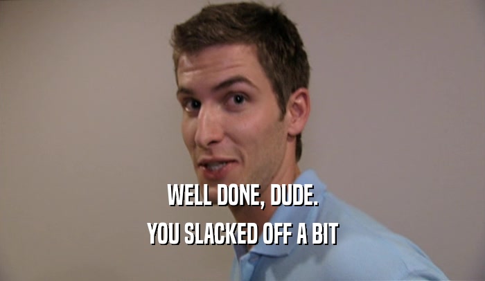 WELL DONE, DUDE. YOU SLACKED OFF A BIT 