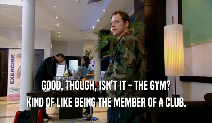 GOOD, THOUGH, ISN'T IT - THE GYM? KIND OF LIKE BEING THE MEMBER OF A CLUB. 