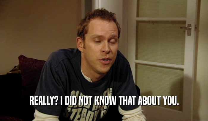 REALLY? I DID NOT KNOW THAT ABOUT YOU.  