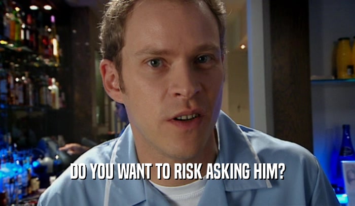 DO YOU WANT TO RISK ASKING HIM?
  